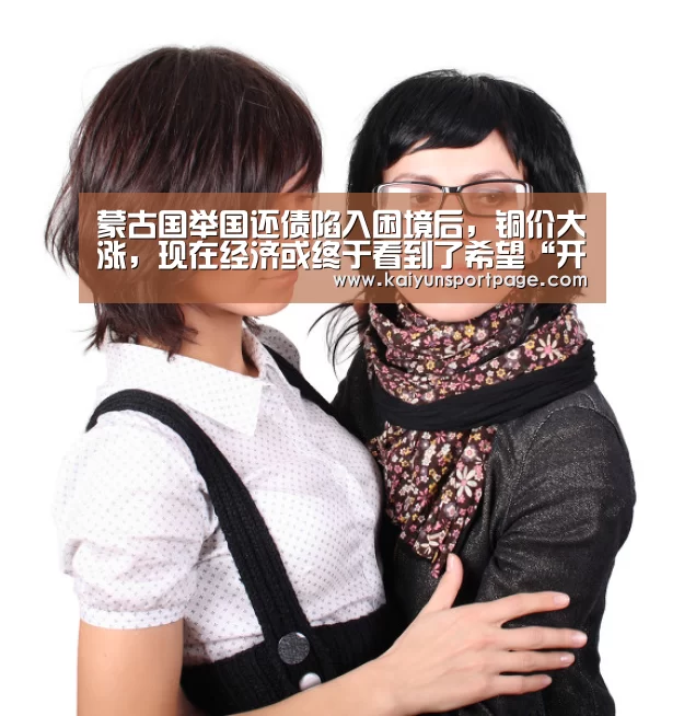 蒙古国举国还债陷入困境后,铜价大涨,现在经济或终于看到了希望“开云官方”(图1) 开云官方